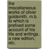 The miscellaneous works of Oliver Goldsmith, M.B. To which is prefixed some account of his life and writings. A new edition, etc. door Oliver Goldsmith