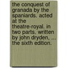 The conquest of Granada by the Spaniards. Acted at the Theatre-Royal. In two parts. Written by John Dryden, ... The sixth edition. by John Dryden