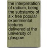 the Interpretation of Radium, Being the Substance of Six Free Popular Experimental Lectures Delivered at the University of Glasgow by Frederick Soddy