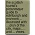The Scottish Tourist's Picturesque Guide to Edinburgh and environs ... illustrated with ... plan of the city, maps, ... and ... views.