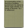 An Examination Of The Doctrine Of Endless Punishment: Its Claims To Divine Origin Refuted, In A Series Of Lectures / By I. D. Williamson door Isaac Dowd Williamson