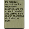 the Religious Necessity of the Reformation Asserted, and the Extent to Which It Was Carried in the Church of England Vindicated, in Eight by Thomas Horne