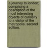A Journey to London; comprising a description of the most interesting objects of curiosity to a visitor of the Metropolis. Second edition. by William F.S.A. Hutton