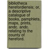 Bibliotheca Herefordiensis; or, a descriptive catalogue of books, pamphlets, maps, prints, andc. andc. relating to the county of Hereford. by John Allen