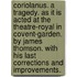 Coriolanus. a Tragedy. As It Is Acted at the Theatre-Royal in Covent-Garden. by James Thomson. with His Last Corrections and Improvements.