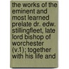 the Works of the Eminent and Most Learned Prelate Dr. Edw. Stillingfleet, Late Lord Bishop of Worchester (V.1); Together with His Life And by Edward Stillingfleet
