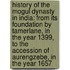 History of the Mogul Dynasty in India: From Its Foundation by Tamerlane, in the Year 1399, to the Accession of Aurengzebe, in the Year 1657
