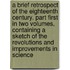 a Brief Retrospect of the Eighteenth Century. Part First in Two Volumes, Containing a Sketch of the Revolutions and Improvements in Science
