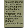 Flora Der Gegend Um Berlin: Oder, Aufzählung Und Beschreibung Der in Der Mittelmark Wild Wachsenden Und Angebauten Pflanzen (German Edition) by Albert Dietrich