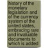 History of the Monetary Legislation and of the Currency System of the United States, Embracing Rare and Invaluable Documents to Which Is Added