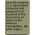 Spanish America; or, a Descriptive, historical and geographical account of the dominions of Spain in the western hemisphere, etc. [With maps.]