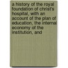 a History of the Royal Foundation of Christ's Hospital, with an Account of the Plan of Education, the Internal Economy of the Institution, And by William Trollope