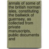 Annals of Some of the British Norman Isles, Constituting the Bailiwick of Guernsey, As Collected from Private Manuscripts, Public Documents And by John Jacob