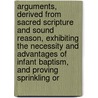 Arguments, Derived From Sacred Scripture And Sound Reason, Exhibiting The Necessity And Advantages Of Infant Baptism, And Proving Sprinkling Or by Benjamin Kurtz