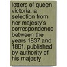 Letters of Queen Victoria, a Selection from Her Majesty's Correspondence Between the Years 1837 and 1861, Published by Authority of His Majesty by Queen Of Great Britain Victoria
