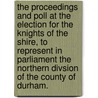 The Proceedings and Poll at the Election for the Knights of the Shire, to represent in Parliament the Northern Divsion of the County of Durham. by Unknown