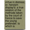 Virtue in Distress; Or, Heroism Display'd. a True Relation of the Methods Taken by the Court of France to Save the Young Pretender. to Which Is door Virtue