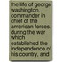 the Life of George Washington, Commander in Chief of the American Forces, During the War Which Established the Independence of His Country, And