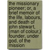the Missionary Pioneer; Or, a Brief Memoir of the Life, Labours, and Death of John Stewart, (Man of Colour,) Founder, Under God, of the Mission door William Walker