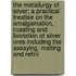 The Metallurgy of Silver; A Practical Treatise on the Amalgamation, Roasting and Lixiviation of Silver Ores Including the Assaying, Melting and Refini