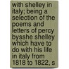 With Shelley in Italy; Being a Selection of the Poems and Letters of Percy Bysshe Shelley Which Have to Do with His Life in Italy from 1818 to 1822, S by Professor Percy Bysshe Shelley
