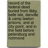Record of the Federal Dead Buried from Libby, Belle Isle, Danville & Camp Lawton Prisons, and at City Point, and in the Field Before Petersburg and Richmond door United States Christian Commission. [From Old Catalog]