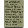 The Whimsical Bachelor, or Married at last. A comedy in two acts. Written by a Novice who has never beheld the interior of the Green Room [i.e. Henry Victor]. door Onbekend