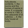 Holy Places. Contents. 1. The Rooms and the Homes of Saints in Rome. 2. A Miracle in Rome in 1765. 3. The Catacomb of St. Callixtus. ... 4. The Holy House at Loreto. by Unknown