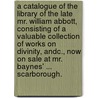 A Catalogue of the Library of the late Mr. William Abbott, consisting of a valuable collection of works on divinity, andc., now on sale at Mr. Baynes' ... Scarborough. door William Abbott