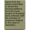 Report from the Select Committee to whom the several Petitions from the Royal Burghs of Scotland were referred; with the Minutes of Evidence relative to the case of Aberdeen. by Unknown