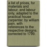 A list of prices, for materials and labour, and labour only, adapted to The practical house carpenter. By William Pain. With references to the respective designs. Corrected to 1799. by William Pain