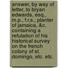 Answer, by Way of Letter, to Bryan Edwards, Esq., M.P., F.R.S., Planter of Jamaica, &C. Containing a Refutation of His Historical Survey on the French Colony of St. Domingo, Etc. Etc. by Colonel Venault De Charmilly