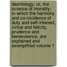 Deontology; or, The science of morality: in which the harmony and co-incidence of duty and self-interest, virtue and felicity, prudence and benevolence, are explained and exemplified Volume 1 by Bentham 1748-1832