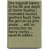 [The Tragicall History of the Life and Death of Doctor Faustus.] Marlowe's Faustus. Goethe's Faust. From the German by John Anster ... With an introduction by Henry Morley ... Seventh edition.