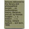 Lectures delivered to the Literary and Philosophical Society ... on Northumbrian History, Literature, and Art. By Thomas Hodgkin ... R. S. Watson ... R. O. Heslop, Richard Welford ... Lent term, 1898. by Unknown