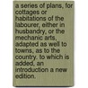 A series of plans, for cottages or habitations of the labourer, either in husbandry, or the mechanic arts, adapted as well to towns, as to the country. To which is added, an introduction A new edition. door John Wood