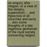 An Enquiry after Religion: or a view of the Idolatry, Superstition ... and Hipocrisie of all Churches and Sects ... also some Thoughts of a late ingenious Gentleman of the Royal Society concerning Religion. by Unknown