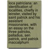 Loca Patriciana: an identification of localities, chiefly in Leinster, visited by Saint Patrick and his assistant missionaries. With an essay on the three Patricks, Palladius, Sen Patrick, and Patrick MacCalphurn by John Francis Shearman
