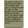 The water of life or, a discourse shewing the richness and glory of the grace and the spirit of the gospel, as set forth in Scripture, by this term, the water of life. By John Bunyan. Unto which is added his meditations when in prison. by Bunyan John Bunyan