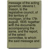 Message of the Acting Governor, Stevens T. Mason, to the Legislative Council, of the Territory of Michigan, of the 17Th August, 1835: Together with the Documents Accompanying the Same, and the Report, of the Select Committee, to Which the Said Message and by Unknown