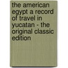 The American Egypt a Record of Travel in Yucatan - the Original Classic Edition door Channing Arnold