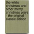 The White Christmas and Other Merry Christmas Plays - the Original Classic Edition