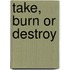 Take, Burn or Destroy