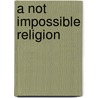 A Not Impossible Religion door Silvanus Phillips Thompson