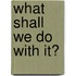 What Shall We Do With It?