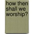 How Then Shall We Worship?