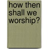 How Then Shall We Worship? by R.C. Sproul