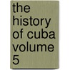 The History of Cuba Volume 5 by Willis Fletcher Johnson
