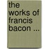 The Works Of Francis Bacon ...
