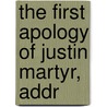The First Apology Of Justin Martyr, Addr by Martyr Justin
